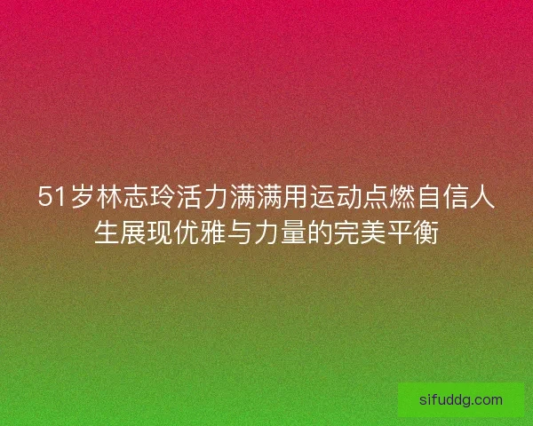 51岁林志玲活力满满用运动点燃自信人生展现优雅与力量的完美平衡