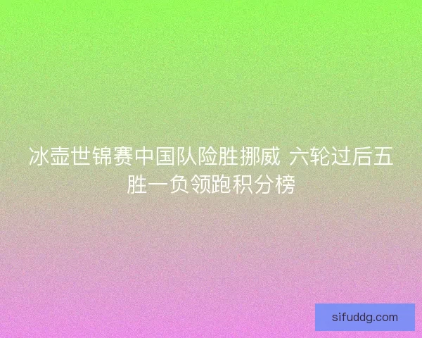 冰壶世锦赛中国队险胜挪威 六轮过后五胜一负领跑积分榜