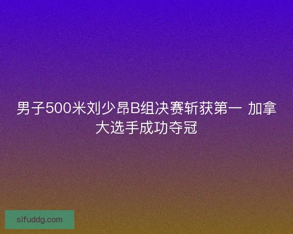 男子500米刘少昂B组决赛斩获第一 加拿大选手成功夺冠