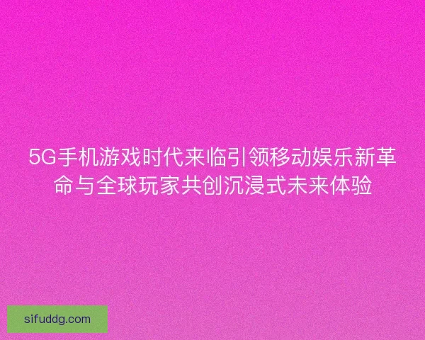 5G手机游戏时代来临引领移动娱乐新革命与全球玩家共创沉浸式未来体验
