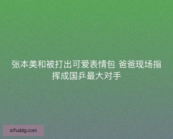张本美和被打出可爱表情包 爸爸现场指挥成国乒最大对手