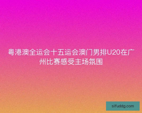 粤港澳全运会十五运会澳门男排U20在广州比赛感受主场氛围