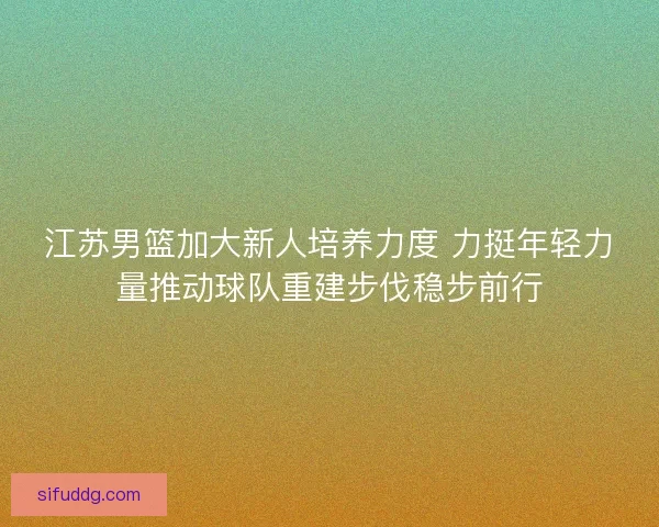 江苏男篮加大新人培养力度 力挺年轻力量推动球队重建步伐稳步前行