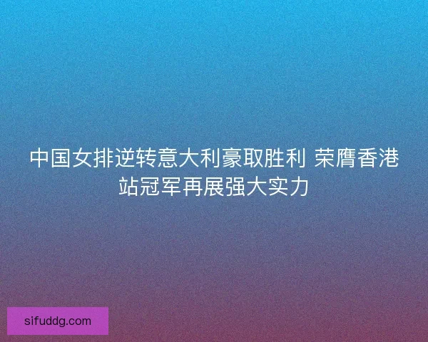 中国女排逆转意大利豪取胜利 荣膺香港站冠军再展强大实力