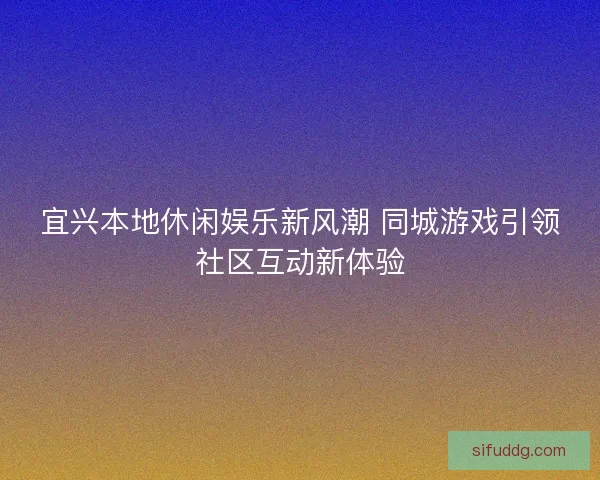 宜兴本地休闲娱乐新风潮 同城游戏引领社区互动新体验