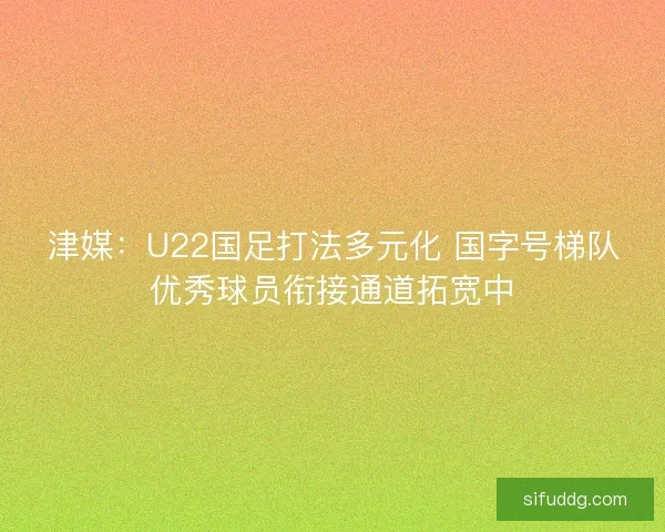 津媒：U22国足打法多元化 国字号梯队优秀球员衔接通道拓宽中