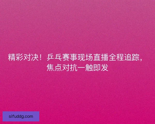 精彩对决！乒乓赛事现场直播全程追踪，焦点对抗一触即发