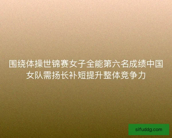围绕体操世锦赛女子全能第六名成绩中国女队需扬长补短提升整体竞争力