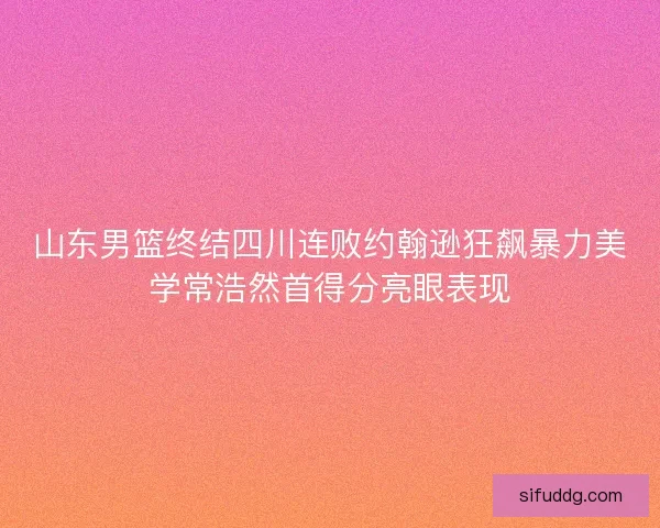 山东男篮终结四川连败约翰逊狂飙暴力美学常浩然首得分亮眼表现