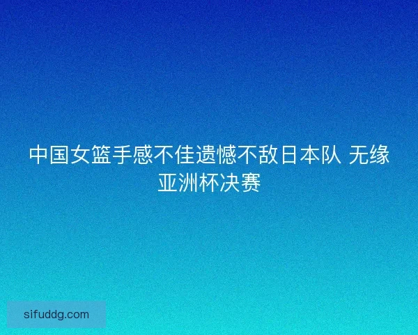 中国女篮手感不佳遗憾不敌日本队 无缘亚洲杯决赛