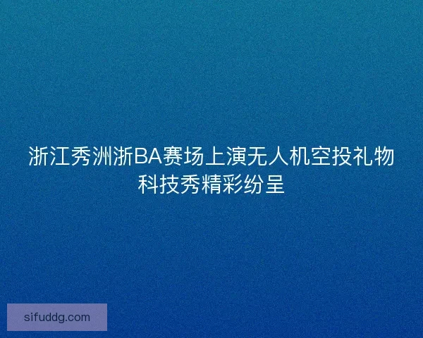 浙江秀洲浙BA赛场上演无人机空投礼物科技秀精彩纷呈