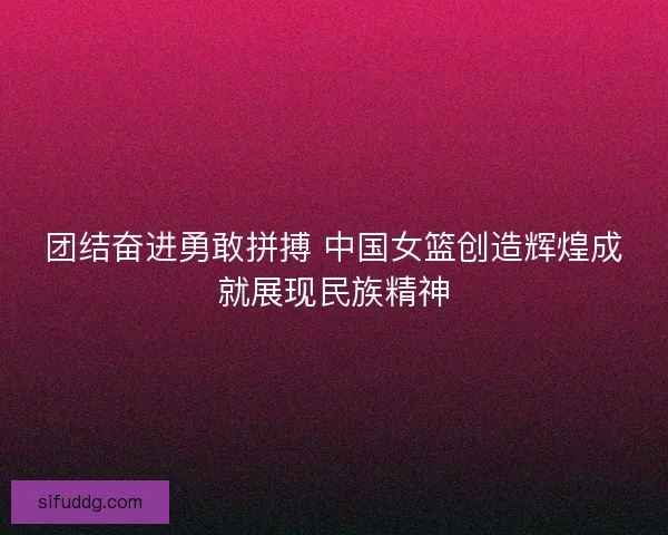 团结奋进勇敢拼搏 中国女篮创造辉煌成就展现民族精神