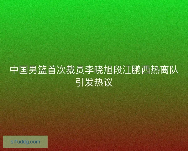 中国男篮首次裁员李晓旭段江鹏西热离队引发热议