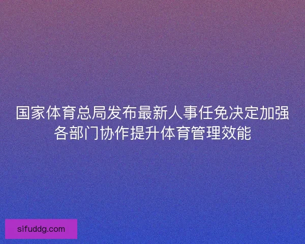 国家体育总局发布最新人事任免决定加强各部门协作提升体育管理效能