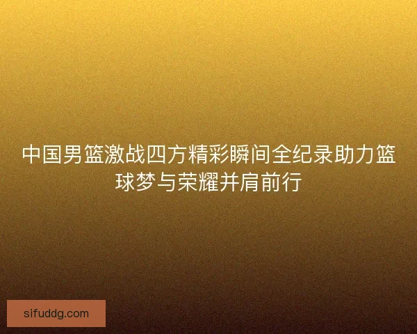 中国男篮激战四方精彩瞬间全纪录助力篮球梦与荣耀并肩前行