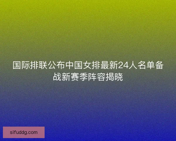 国际排联公布中国女排最新24人名单备战新赛季阵容揭晓