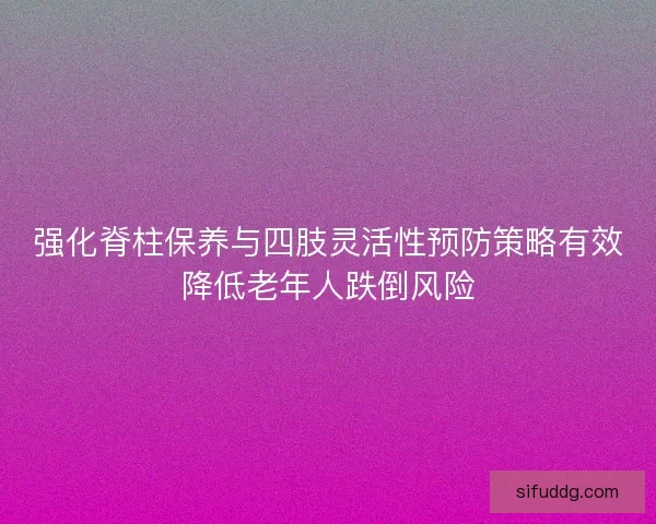 强化脊柱保养与四肢灵活性预防策略有效降低老年人跌倒风险