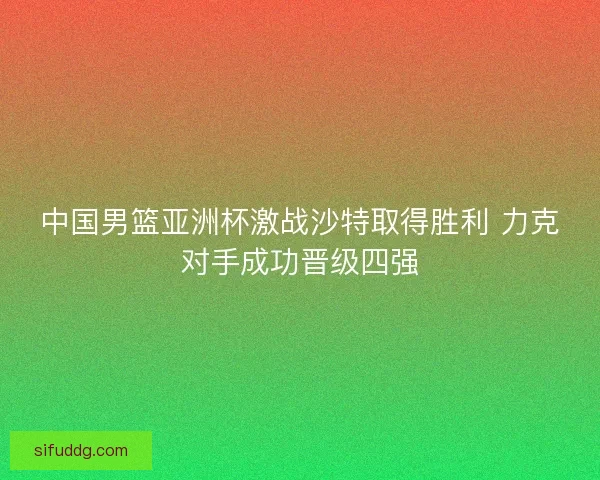 中国男篮亚洲杯激战沙特取得胜利 力克对手成功晋级四强